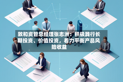 敦和资管总经理张志洲：积极践行长期投资	、价值投资	，着力平衡产品风险收益-第3张图片